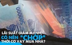 Lãi suất giảm mạnh, có nên “chớp” thời cơ vay mua nhà?